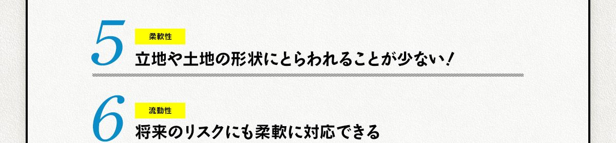 5.立地や土地の形状にとらわれることが少ない１ 6.将来のリスクにも柔軟に対応できる！