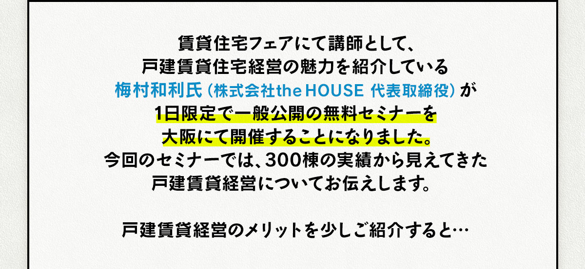 賃貸住宅フェアにて講師として、戸建賃貸住宅経営の魅力を紹介している梅村和利氏（株式会社the HOUSE 代表取締役）が1日限定で一般公開の無料セミナーを大阪にて開催することになりました。今回のセミナーでは、300棟の実績から見えてきた戸建賃貸経営についてお伝えします。